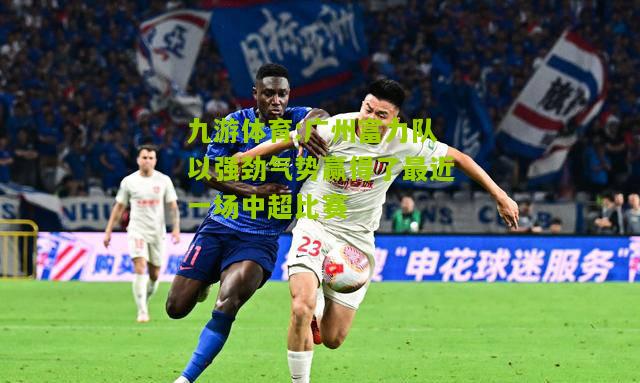 九游体育:广州富力队以强劲气势赢得了最近一场中超比赛