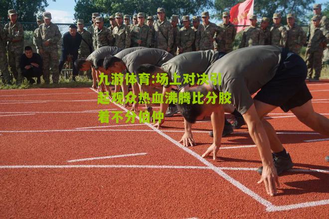 场上对决引起观众热血沸腾比分胶着不分伯仲
